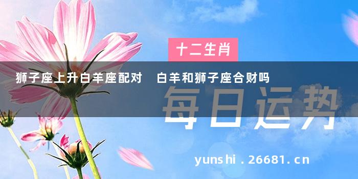 狮子座上升白羊座配对 白羊和狮子座合财吗